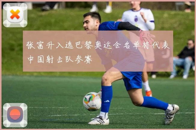 张富升入选巴黎奥运会名单将代表中国射击队参赛