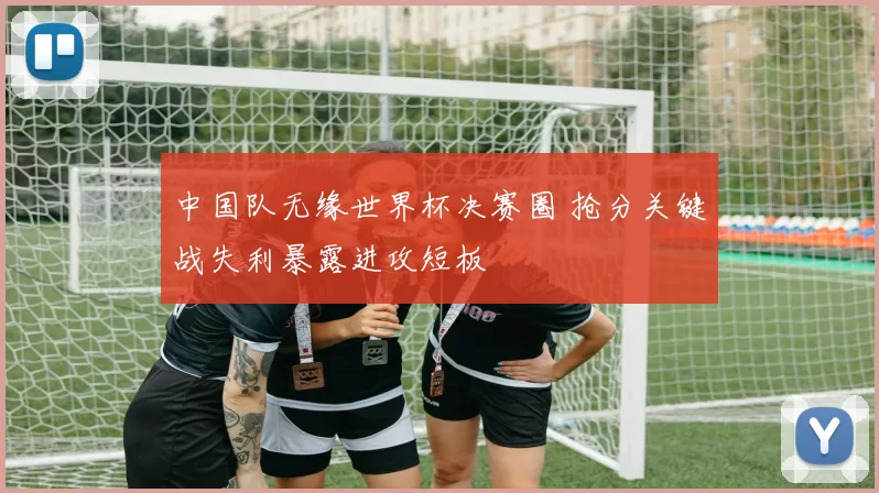 中国队无缘世界杯决赛圈 抢分关键战失利暴露进攻短板