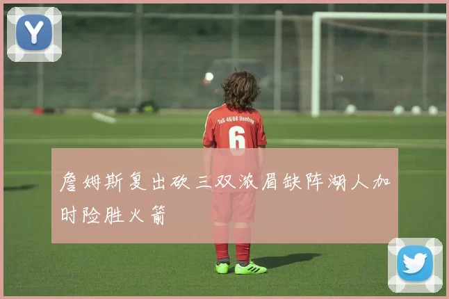 詹姆斯复出砍三双浓眉缺阵湖人加时险胜火箭