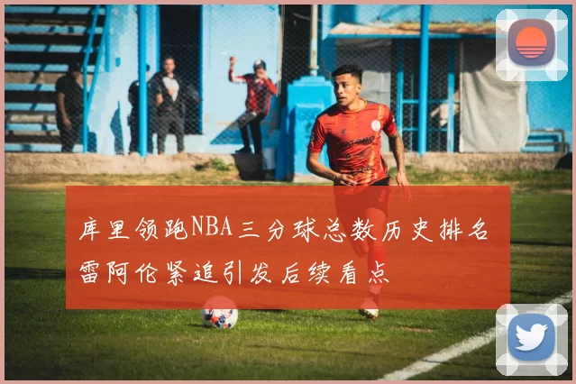 库里领跑NBA三分球总数历史排名 雷阿伦紧追引发后续看点