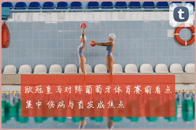 欧冠皇马对阵葡萄牙体育赛前看点集中 伤病与首发成焦点