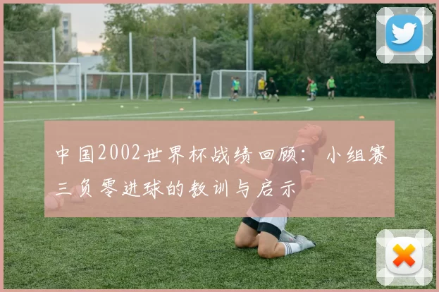中国2002世界杯战绩回顾：小组赛三负零进球的教训与启示