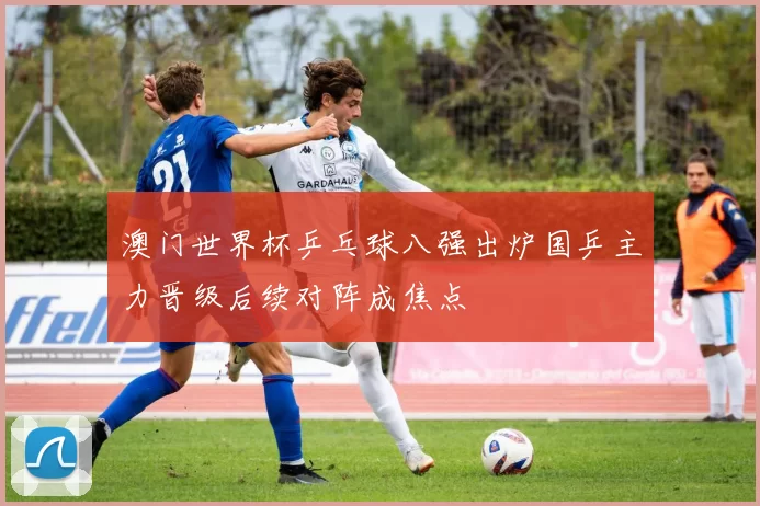 澳门世界杯乒乓球八强出炉国乒主力晋级后续对阵成焦点