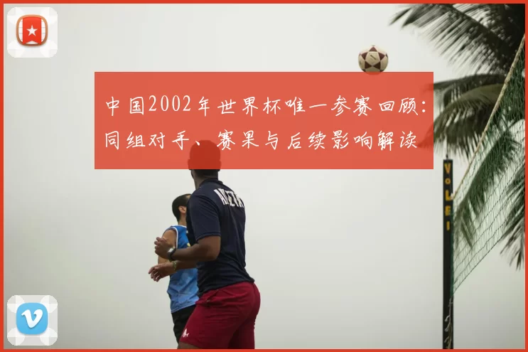 中国2002年世界杯唯一参赛回顾：同组对手、赛果与后续影响解读
