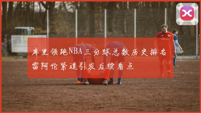 库里领跑NBA三分球总数历史排名 雷阿伦紧追引发后续看点
