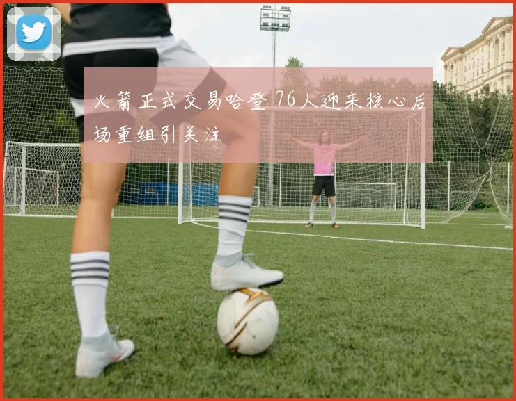 火箭正式交易哈登 76人迎来核心后场重组引关注