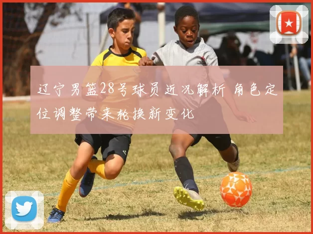 辽宁男篮28号球员近况解析 角色定位调整带来轮换新变化