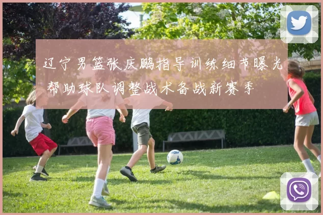 辽宁男篮张庆鹏指导训练细节曝光 帮助球队调整战术备战新赛季