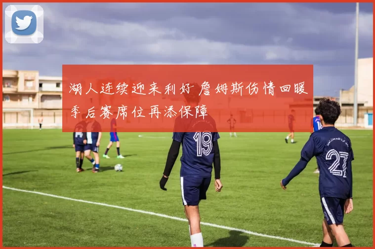 湖人连续迎来利好 詹姆斯伤情回暖季后赛席位再添保障