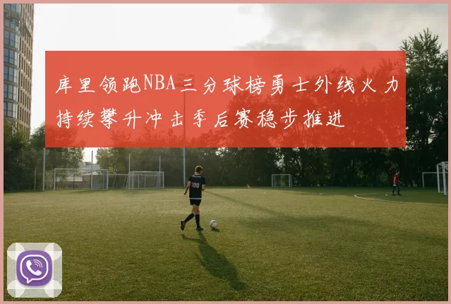 库里领跑NBA三分球榜勇士外线火力持续攀升冲击季后赛稳步推进