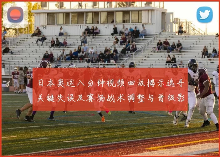 日本奥运八分钟视频回放揭示选手关键失误及赛场战术调整与晋级影响