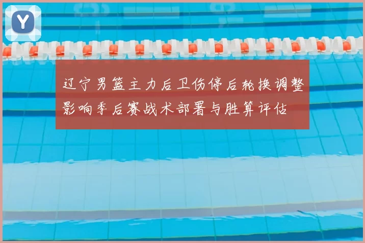 辽宁男篮主力后卫伤停后轮换调整影响季后赛战术部署与胜算评估