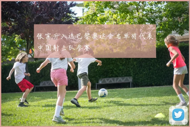 张富升入选巴黎奥运会名单将代表中国射击队参赛