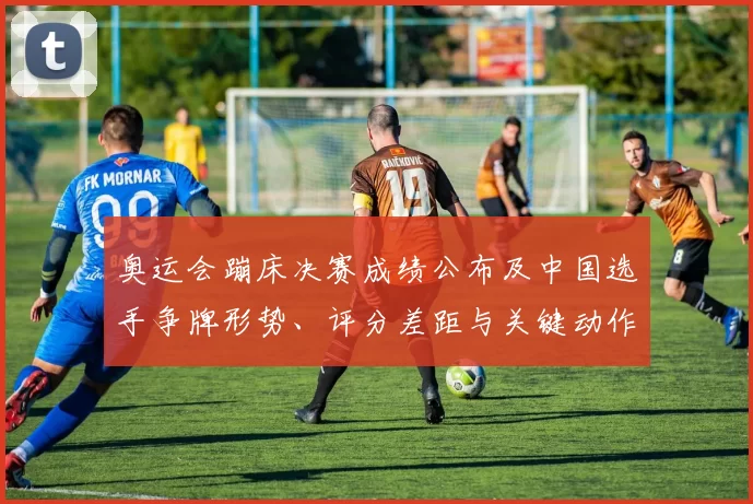 奥运会蹦床决赛成绩公布及中国选手争牌形势、评分差距与关键动作看点