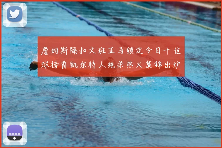 詹姆斯隔扣文班亚马锁定今日十佳球榜首凯尔特人绝杀热火集锦出炉
