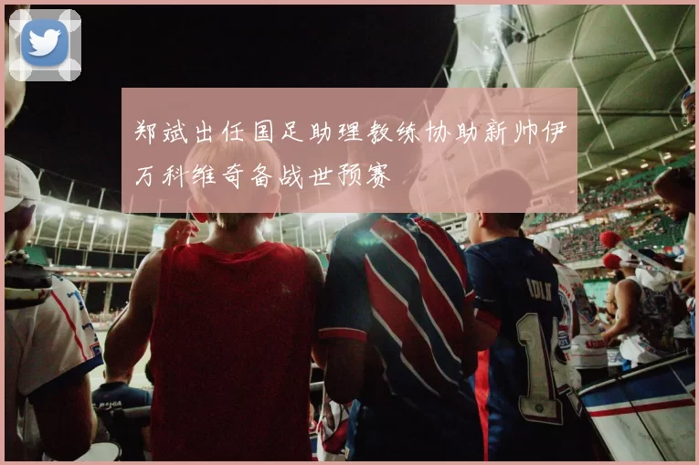 郑斌出任国足助理教练协助新帅伊万科维奇备战世预赛