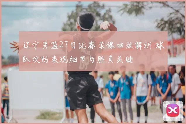 辽宁男篮27日比赛录像回放解析 球队攻防表现细节与胜负关键