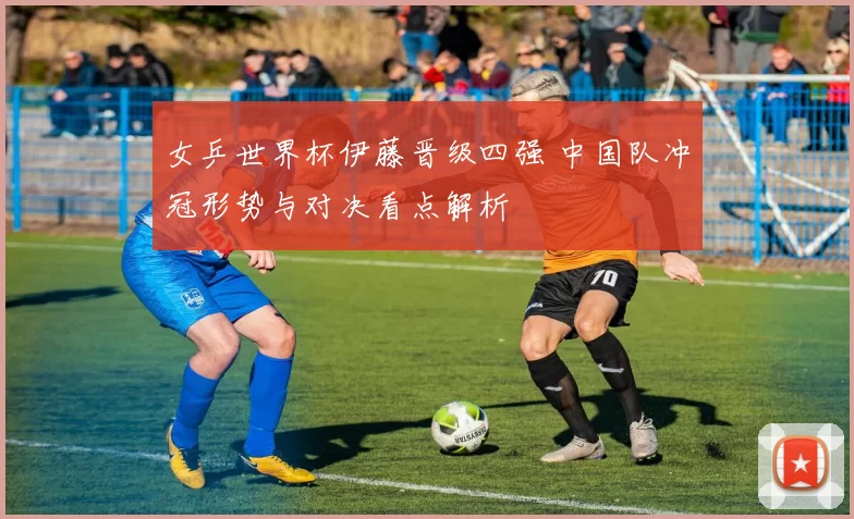 女乒世界杯伊藤晋级四强 中国队冲冠形势与对决看点解析