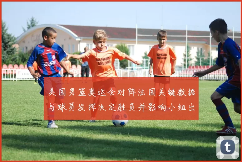 美国男篮奥运会对阵法国关键数据与球员发挥决定胜负并影响小组出线