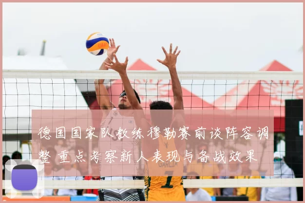 德国国家队教练穆勒赛前谈阵容调整 重点考察新人表现与备战效果