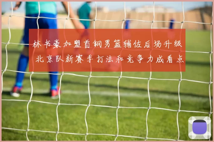 林书豪加盟首钢男篮辅佐后场升级 北京队新赛季打法和竞争力成看点