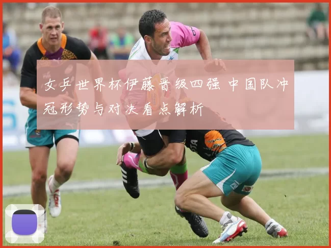 女乒世界杯伊藤晋级四强 中国队冲冠形势与对决看点解析