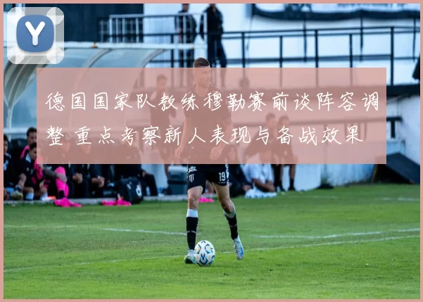 德国国家队教练穆勒赛前谈阵容调整 重点考察新人表现与备战效果