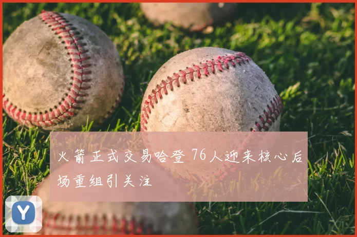 火箭正式交易哈登 76人迎来核心后场重组引关注