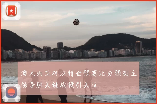澳大利亚对沙特世预赛比分预测主场争胜关键战役引关注