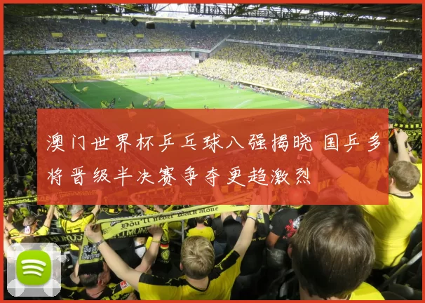 澳门世界杯乒乓球八强揭晓 国乒多将晋级半决赛争夺更趋激烈
