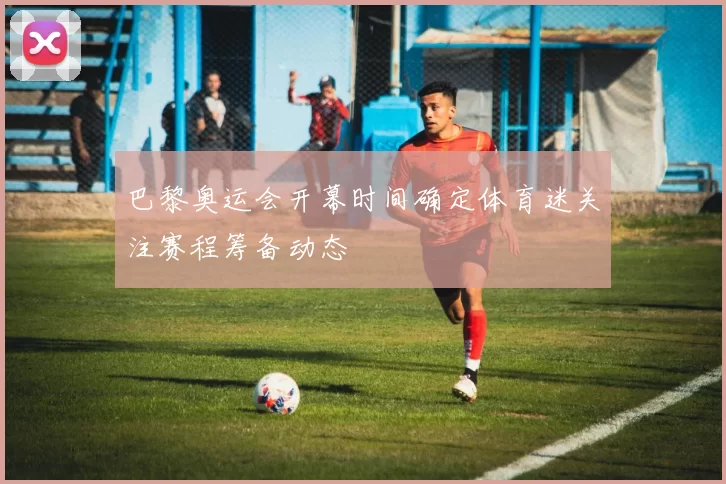 巴黎奥运会开幕时间确定体育迷关注赛程筹备动态