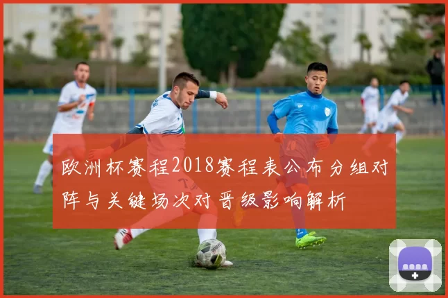 欧洲杯赛程2018赛程表公布分组对阵与关键场次对晋级影响解析