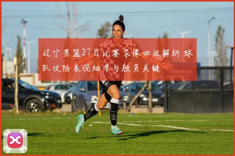 辽宁男篮27日比赛录像回放解析 球队攻防表现细节与胜负关键
