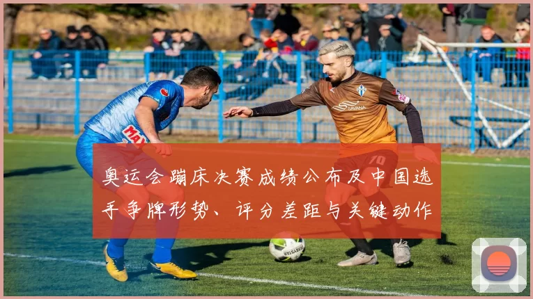 奥运会蹦床决赛成绩公布及中国选手争牌形势、评分差距与关键动作看点