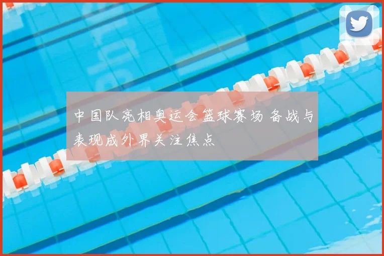 中国队亮相奥运会篮球赛场 备战与表现成外界关注焦点