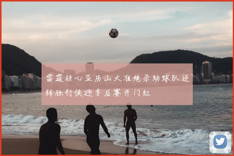 雷霆核心亚历山大准绝杀助球队逆转独行侠迎季后赛开门红