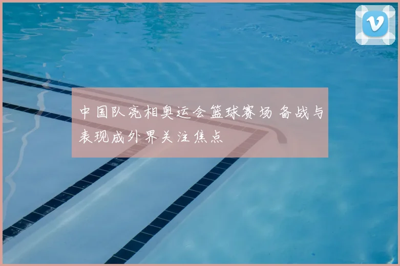 中国队亮相奥运会篮球赛场 备战与表现成外界关注焦点