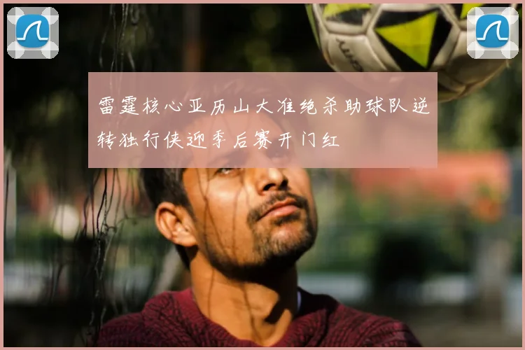 雷霆核心亚历山大准绝杀助球队逆转独行侠迎季后赛开门红